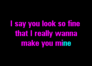 I say you look so fine

that I really wanna
make you mine