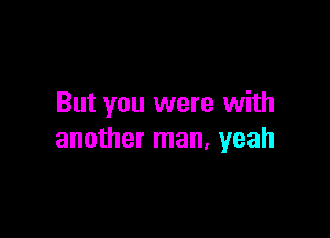 But you were with

another man, yeah