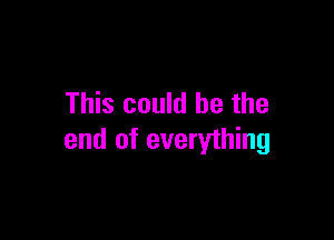 This could be the

end of everything