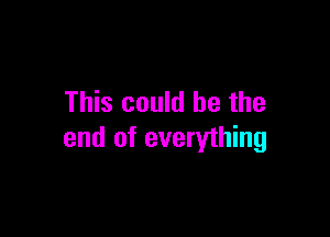 This could be the

end of everything