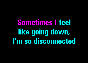 Sometimes I feel

like going down,
I'm so disconnected