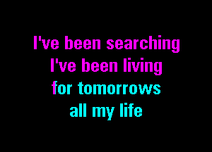 I've been searching
I've been living

for tomorrows
all my life