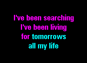I've been searching
I've been living

for tomorrows
all my life