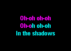 Dh-oh oh-oh

Oh-oh oh-oh
In the shadows