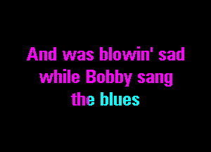 And was hlowin' sad

while Bobby sang
the blues
