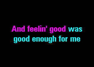 And feelin' good was

good enough for me