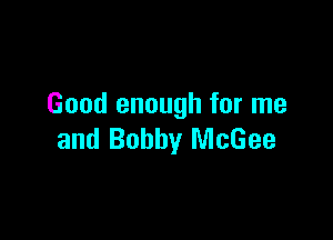 Good enough for me

and Bobby McGee