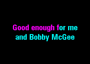 Good enough for me

and Bobby McGee