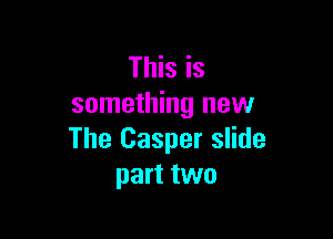This is
something new

The Casper slide
part two