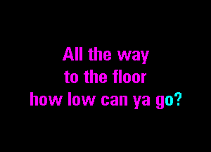 All the way

to the floor
how low can ya go?