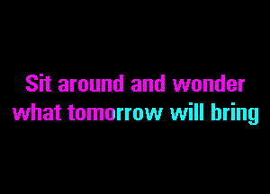 Sit around and wonder

what tomorrow will bring