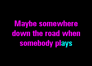 Maybe somewhere

down the road when
somebody plays