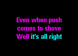 Even when push

comes to shove
Well it's all right