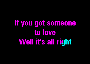 If you got someone

to love
Well it's all right