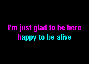 I'm iust glad to be here

happy to be alive