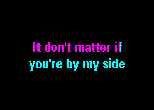 It don't matter if

you're by my side