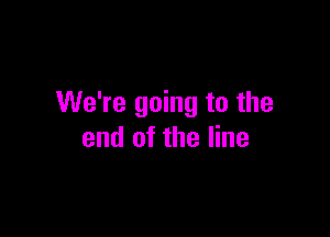 We're going to the

end of the line