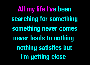 All my life I've been
searching for something
something never comes
never leads to nothing

nothing satisfies but
I'm getting close