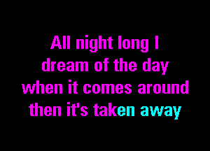 All night long I
dream of the day

when it comes around
then it's taken awayr