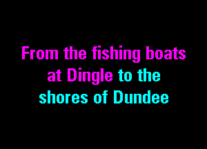 From the fishing boats

at Dingle to the
shores of Dundee