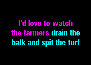 I'd love to watch

the farmers drain the
balk and spit the turf