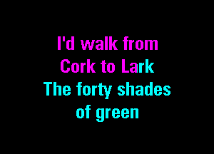 I'd walk from
Cork to Lark

The forty shades
of green