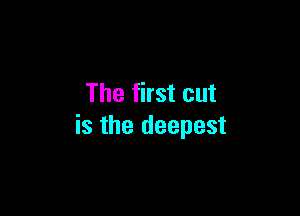 The first cut

is the deepest