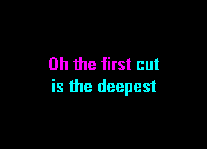 Oh the first cut

is the deepest