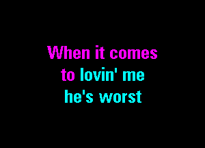 When it comes

to lovin' me
he's worst