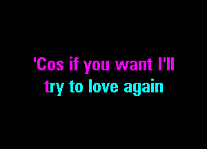 'Cos if you want I'll

try to love again