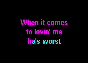 When it comes

to lovin' me
he's worst