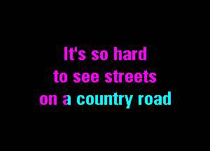 It's so hard

to see streets
on a country road