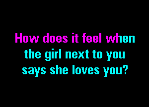 How does it feel when

the girl next to you
says she loves you?