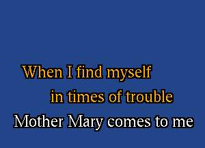 When I find myself

in times of trouble
Mother Mary comes to me