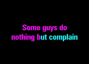 Some guys do

nothing but complain