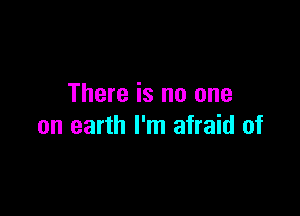 There is no one

on earth I'm afraid of