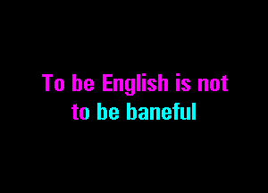 To be English is not

to he baneful