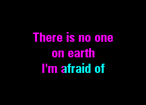 There is no one

on earth
I'm afraid of