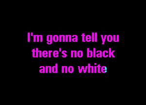 I'm gonna tell you

there's no black
and no white