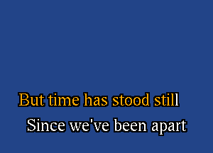 But time has stood still

Since we've been apart