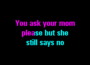 You ask your mom

please but she
still says no