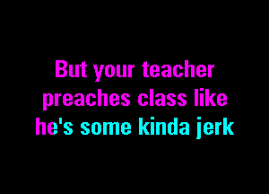 But your teacher

preaches class like
he's some kinda ierk