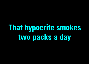 That hypocrite smokes

two packs a day