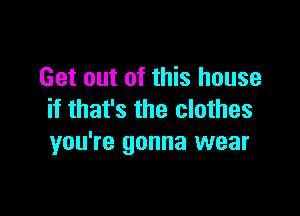 Get out of this house

if that's the clothes
you're gonna wear