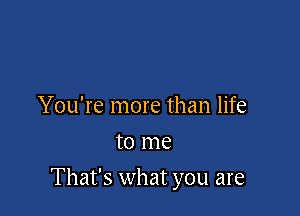 You're more than life
to me

That's what you are