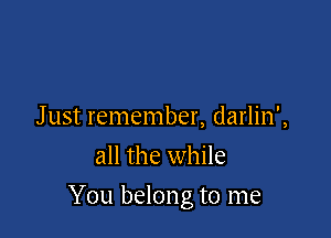 J ust remember, darlin',
all the while

You belong to me