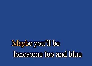 Maybe you'll be

lonesome too and blue