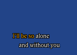 I'll be so alone

and without you