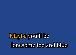 Maybe you'll be

lonesome too and blue