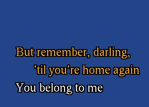 But remember, darling,

'til you're home again

You belon g to me